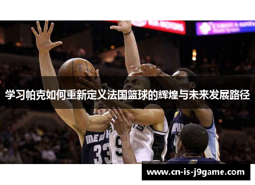 学习帕克如何重新定义法国篮球的辉煌与未来发展路径