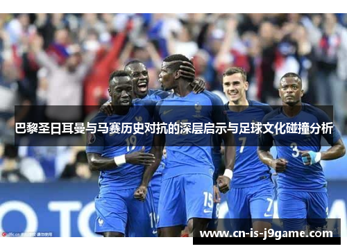 巴黎圣日耳曼与马赛历史对抗的深层启示与足球文化碰撞分析