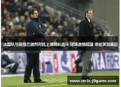 法国队与英格兰激烈对抗上演精彩战斗 球场激情四溢 谁能笑到最后