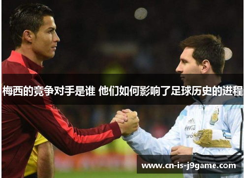 梅西的竞争对手是谁 他们如何影响了足球历史的进程